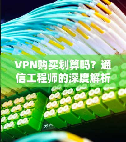 VPN购买划算吗?通信工程师的深度解析